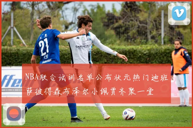 NBA联合试训名单公布状元热门迪班萨彼得森布泽尔小佩贾齐聚一堂