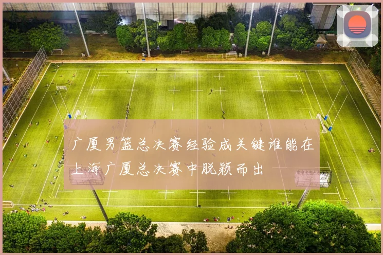 广厦男篮总决赛经验成关键谁能在上海广厦总决赛中脱颖而出