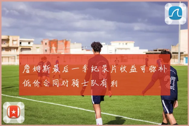詹姆斯最后一季纪录片收益可弥补低价合同对骑士队有利