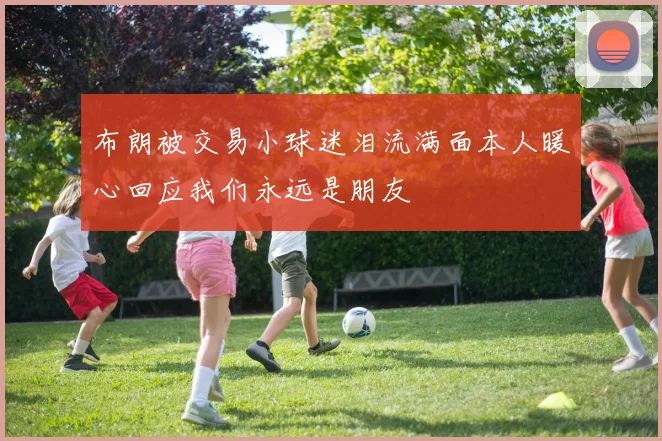 布朗被交易小球迷泪流满面本人暖心回应我们永远是朋友
