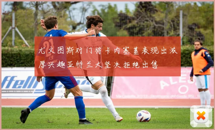 尤文图斯对门将卡内塞基表现出浓厚兴趣亚特兰大坚决拒绝出售
