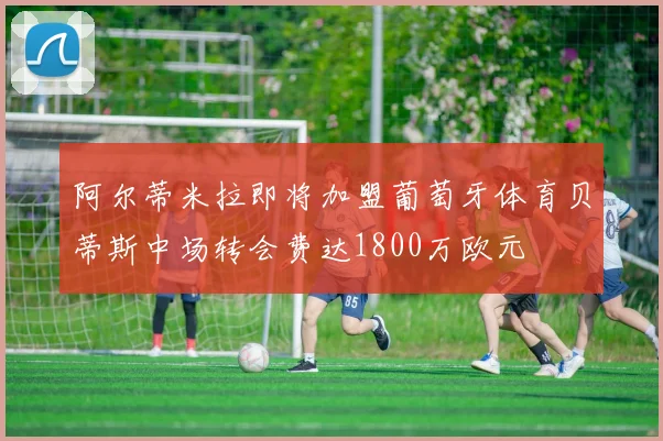 阿尔蒂米拉即将加盟葡萄牙体育贝蒂斯中场转会费达1800万欧元