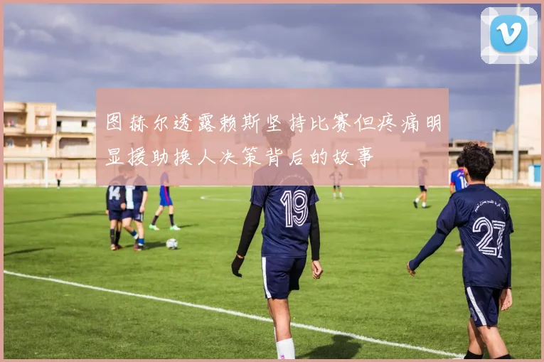 图赫尔透露赖斯坚持比赛但疼痛明显援助换人决策背后的故事