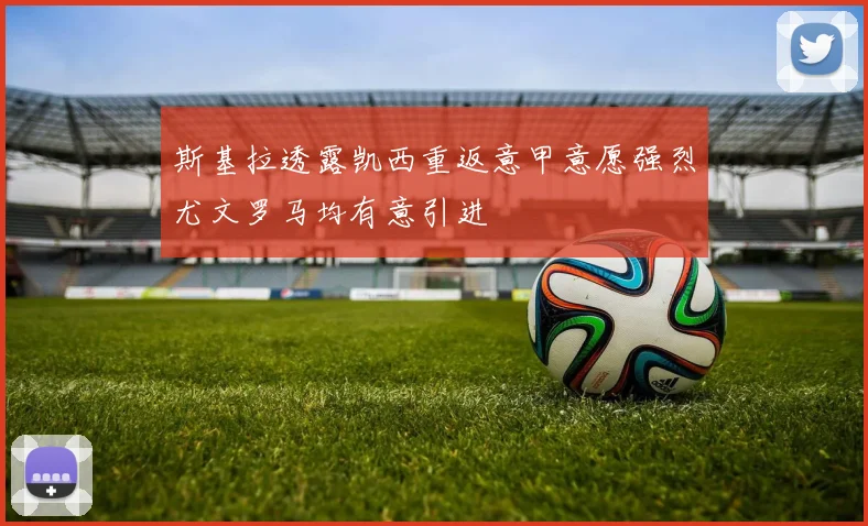 斯基拉透露凯西重返意甲意愿强烈尤文罗马均有意引进